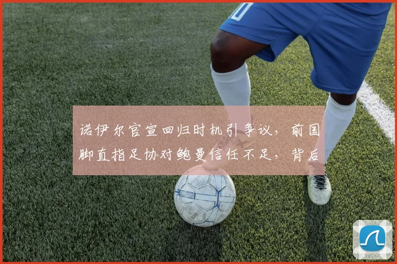 诺伊尔官宣回归时机引争议,前国脚直指足协对鲍曼信任不足,背后原因深度分析