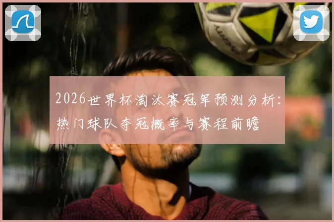 2026世界杯淘汰赛冠军预测分析:热门球队夺冠概率与赛程前瞻