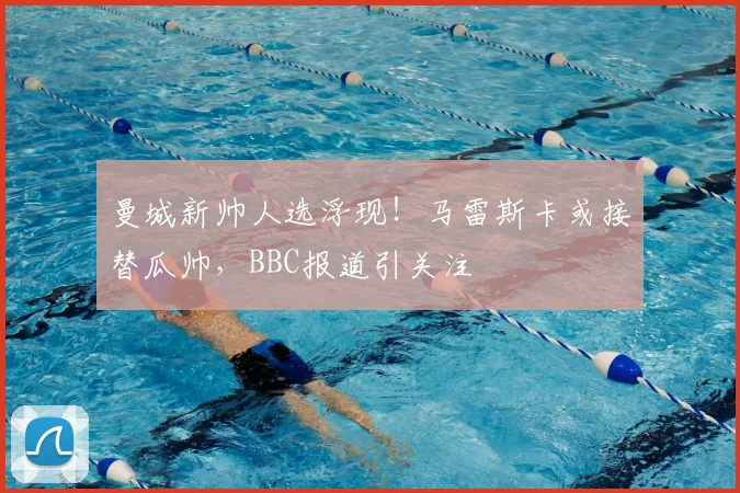 曼城新帅人选浮现!马雷斯卡或接替瓜帅,BBC报道引关注