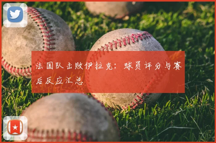法国队击败伊拉克:球员评分与赛后反应汇总