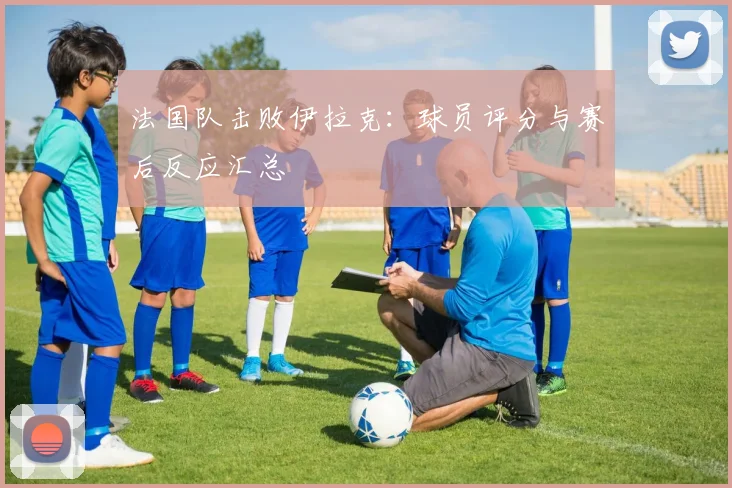 法国队击败伊拉克:球员评分与赛后反应汇总