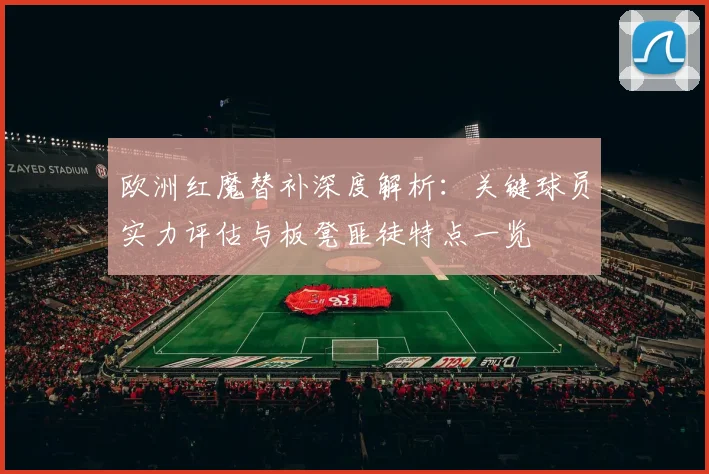 欧洲红魔替补深度解析:关键球员实力评估与板凳匪徒特点一览