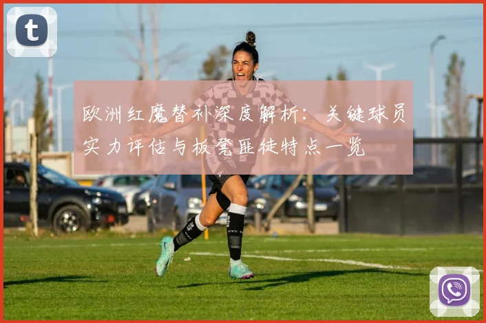 欧洲红魔替补深度解析:关键球员实力评估与板凳匪徒特点一览