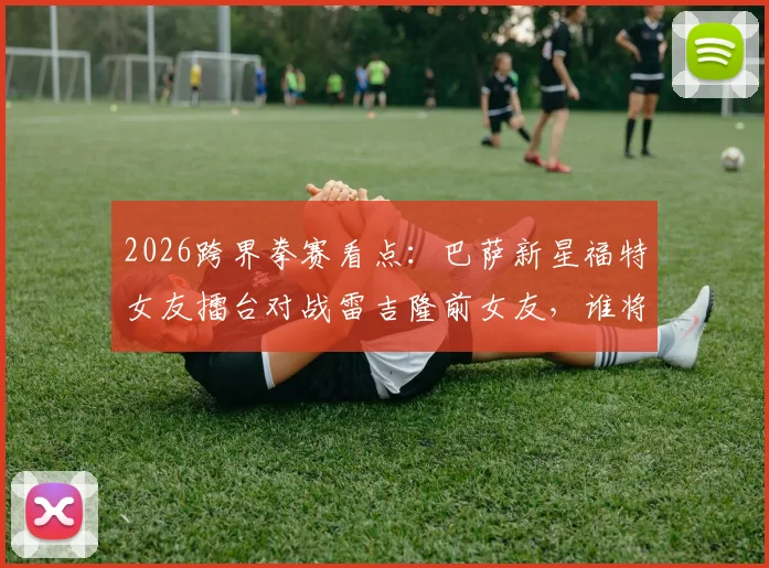 2026跨界拳赛看点:巴萨新星福特女友擂台对战雷吉隆前女友,谁将取胜?