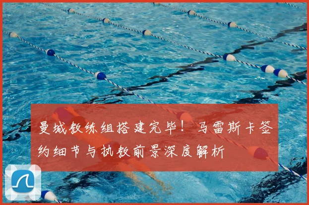 曼城教练组搭建完毕！马雷斯卡签约细节与执教前景深度解析