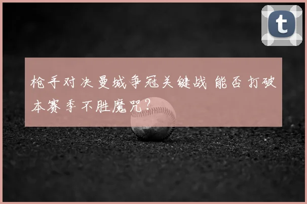 枪手对决曼城争冠关键战 能否打破本赛季不胜魔咒?