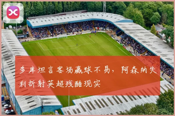 多库坦言客场赢球不易,阿森纳失利折射英超残酷现实
