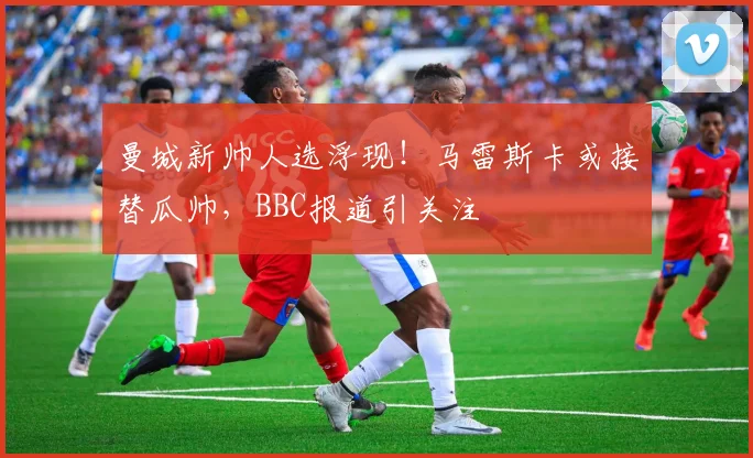 曼城新帅人选浮现!马雷斯卡或接替瓜帅,BBC报道引关注